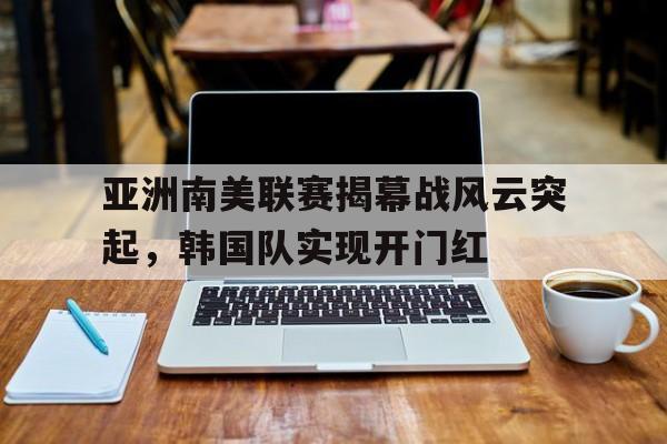 亚洲南美联赛揭幕战风云突起，韩国队实现开门红(亚洲半岛一览表)
