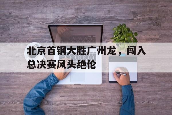 北京首钢大胜广州龙，闯入总决赛风头绝伦的简单介绍