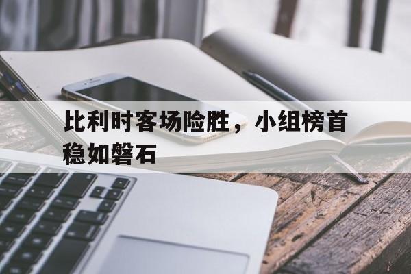 比利时客场险胜，小组榜首稳如磐石