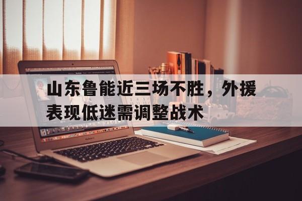 山东鲁能近三场不胜，外援表现低迷需调整战术(山东鲁能近三场不胜,外援表现低迷需调整战术吗)